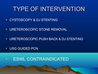 TYPE OF INTERVENTIONTYPE OF INTERVENTION
• CYSTOSCOPY & DJ STENTING
• URETEROSCOPIC STONE REMOVAL
• URETEROSCOPIC PUSH BACK & DJ STENTING
• USG GUIDED PCN
• ESWL CONTRAINDICATED
 
