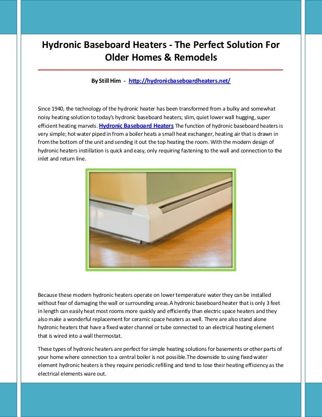 Hydronic Baseboard Heaters - The Perfect Solution For
Older Homes & Remodels
_____________________________________________________________________________________
By Still Him - http://hydronicbaseboardheaters.net/
Since 1940, the technology of the hydronic heater has been transformed from a bulky and somewhat
noisy heating solution to today's hydronic baseboard heaters; slim, quiet lower wall hugging, super
efficient heating marvels. Hydronic Baseboard Heaters The function of hydronic baseboard heaters is
very simple; hot water piped in from a boiler heats a small heat exchanger, heating air that is drawn in
from the bottom of the unit and sending it out the top heating the room. With the modern design of
hydronic heaters instillation is quick and easy, only requiring fastening to the wall and connection to the
inlet and return line.
Because these modern hydronic heaters operate on lower temperature water they can be installed
without fear of damaging the wall or surrounding areas.A hydronic baseboard heater that is only 3 feet
in length can easily heat most rooms more quickly and efficiently than electric space heaters and they
also make a wonderful replacement for ceramic space heaters as well. There are also stand alone
hydronic heaters that have a fixed water channel or tube connected to an electrical heating element
that is wired into a wall thermostat.
These types of hydronic heaters are perfect for simple heating solutions for basements or other parts of
your home where connection to a central boiler is not possible.The downside to using fixed water
element hydronic heaters is they require periodic refilling and tend to lose their heating efficiency as the
electrical elements ware out.
 