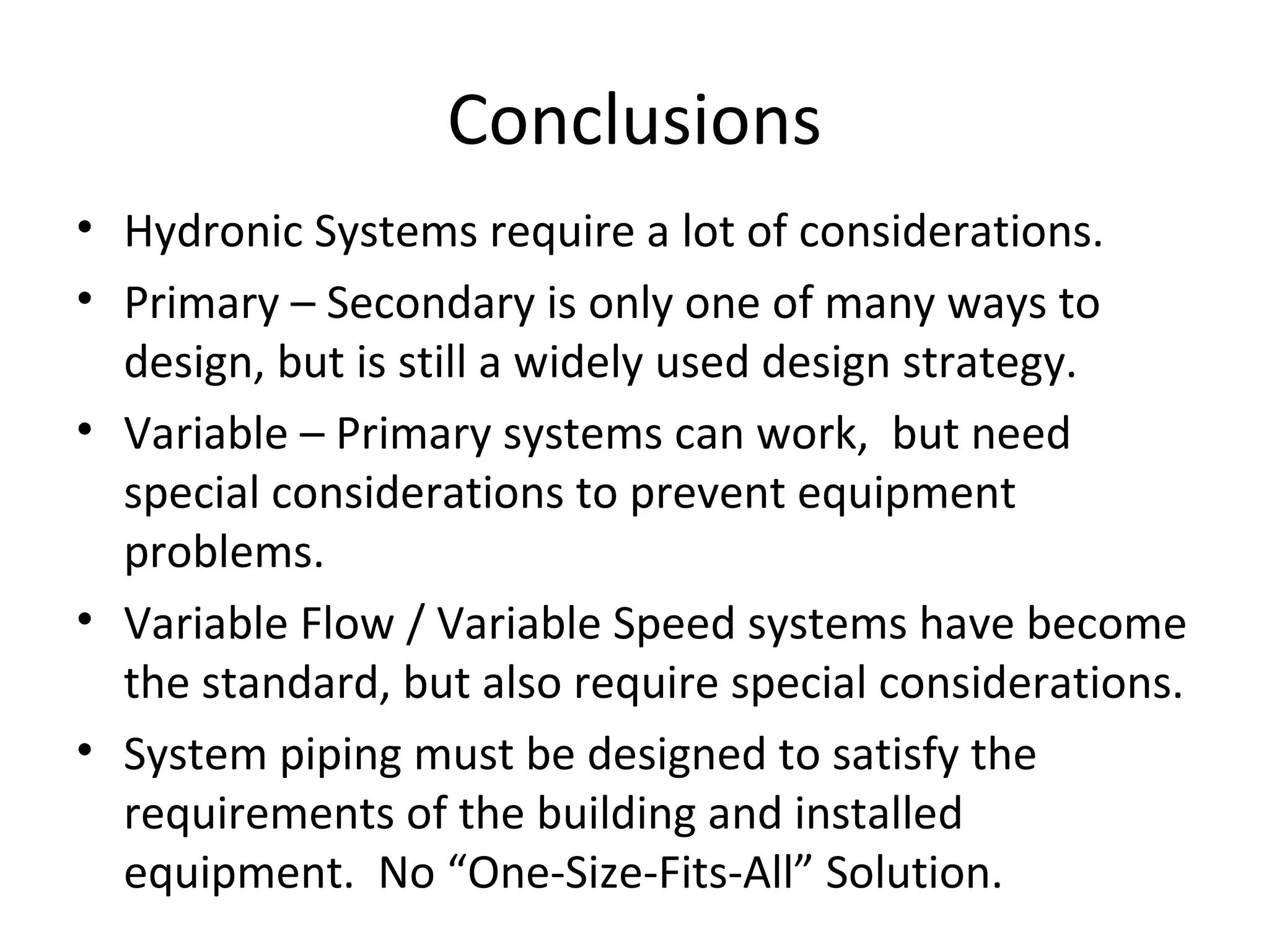 Conclusions Hydronic Systems require a lot of considerations. Primary – Secondary is only one of many ways to design, but is still a widely used design strategy. Variable – Primary systems can work,  but need special considerations to prevent equipment problems. Variable Flow / Variable Speed systems have become the standard, but also require special considerations. System piping must be designed to satisfy the requirements of the building and installed equipment.  No “One-Size-Fits-All” Solution. 