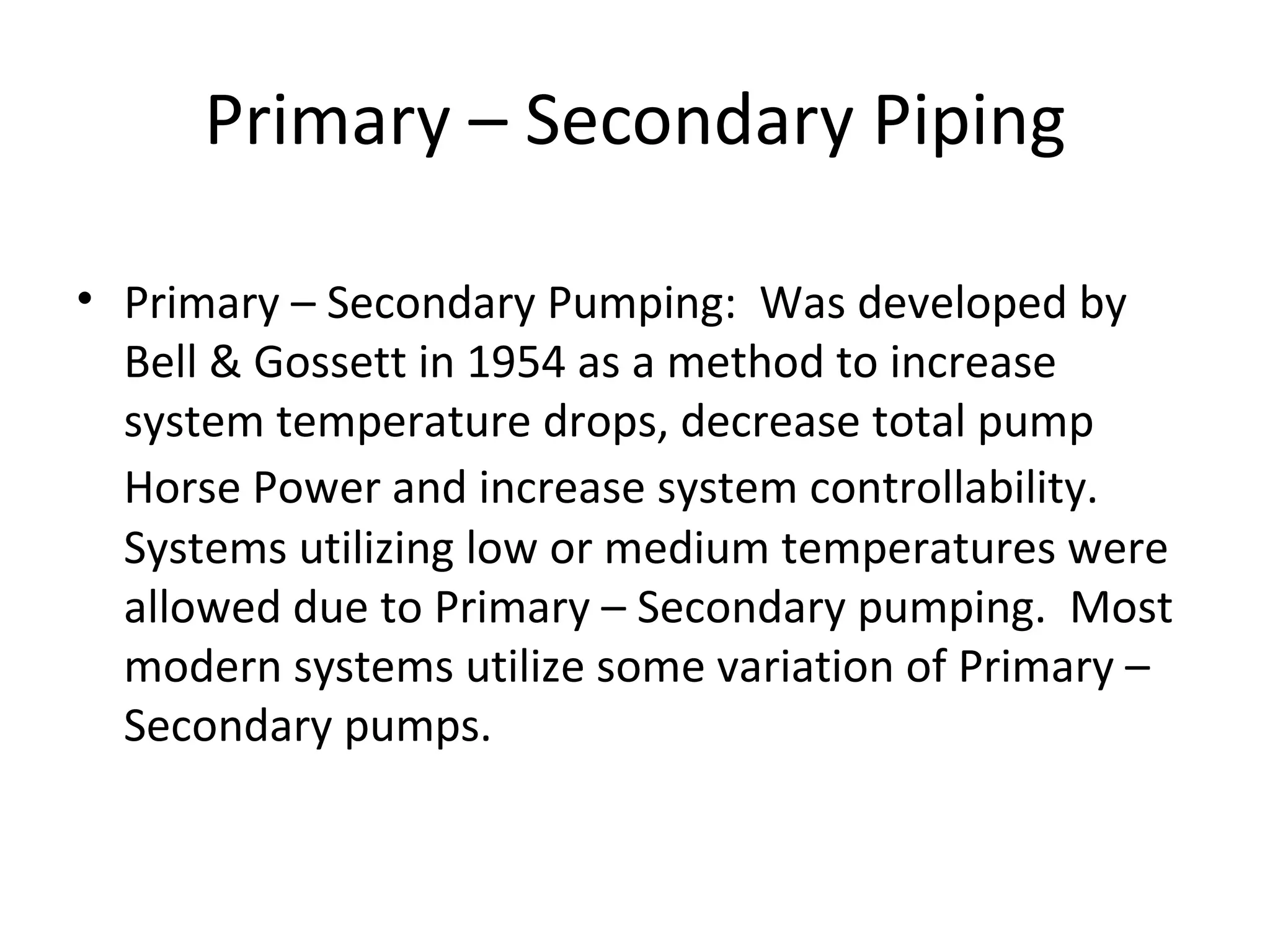 Primary – Secondary Piping Primary – Secondary Pumping:  Was developed by Bell & Gossett in 1954 as a method to increase system temperature drops, decrease total pump Horse Power and increase system controllability.   Systems utilizing low or medium temperatures were allowed due to Primary – Secondary pumping.  Most modern systems utilize some variation of Primary – Secondary pumps. 
