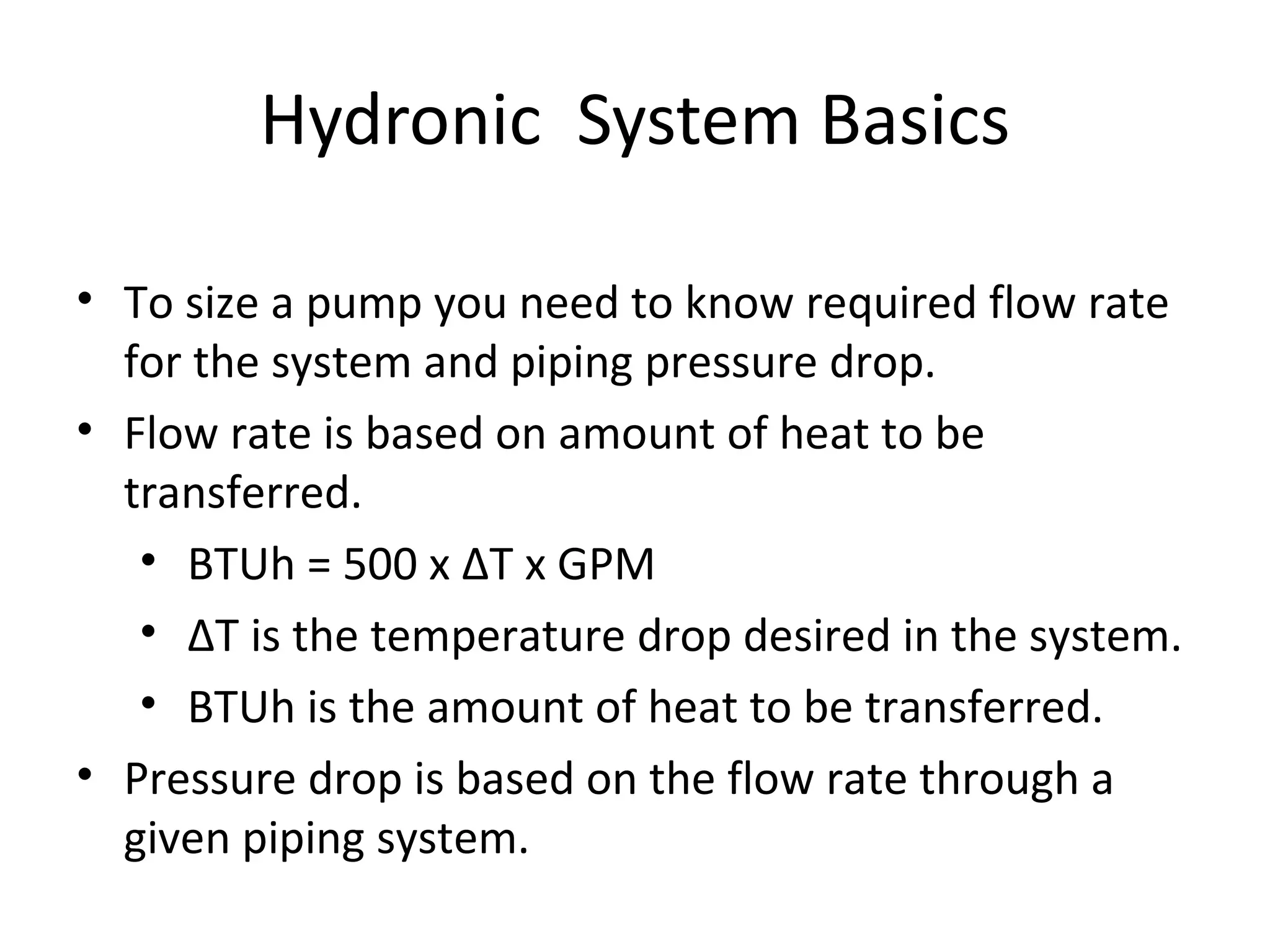 Hydronic  System Basics To size a pump you need to know required flow rate for the system and piping pressure drop. Flow rate is based on amount of heat to be transferred. BTUh = 500 x  Δ T x GPM ΔT is the temperature drop desired in the system. BTUh is the amount of heat to be transferred. Pressure drop is based on the flow rate through a given piping system. 