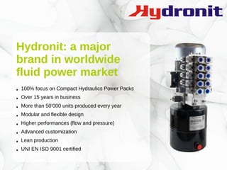 Hydronit: a major
brand in worldwide
fluid power market
● 100% focus on Compact Hydraulics Power Packs
● Over 15 years in business
● More than 50’000 units produced every year
● Modular and flexible design
● Higher performances (flow and pressure)
● Advanced customization
● Lean production
● UNI EN ISO 9001 certified
 