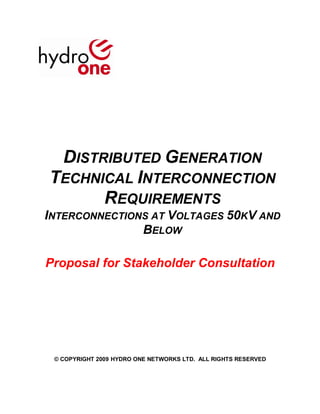 DISTRIBUTED GENERATION
TECHNICAL INTERCONNECTION
      REQUIREMENTS
INTERCONNECTIONS AT VOLTAGES 50KV AND
               BELOW

Proposal for Stakeholder Consultation




 © COPYRIGHT 2009 HYDRO ONE NETWORKS LTD. ALL RIGHTS RESERVED
 