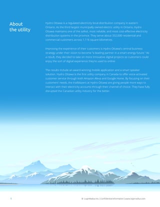 © LoginRadius Inc. | Confidential Information | www.loginradius.com1
Hydro Ottawa is a regulated electricity local distribution company in eastern
Ontario. As the third largest municipally owned electric utility in Ontario, Hydro
Ottawa maintains one of the safest, most reliable, and most cost-effective electricity
distribution systems in the province. They serve about 332,000 residential and
commercial customers across 1,116 square kilometres.
Improving the experience of their customers is Hydro Ottawa’s central business
strategy under their vision to become “a leading partner in a smart energy future.” As
a result, they decided to take on more innovative digital projects so customers could
enjoy the sort of digital experience they’re used to online.
The results include an award-winning mobile application and a smart speaker
solution. Hydro Ottawa is the first utility company in Canada to offer voice-activated
customer service through both Amazon Alexa and Google Home. By focusing on their
customers’ needs, the trailblazers at Hydro Ottawa are giving people more ways to
interact with their electricity accounts through their channel of choice. They have fully
disrupted the Canadian utility industry for the better.
About
the utility
 