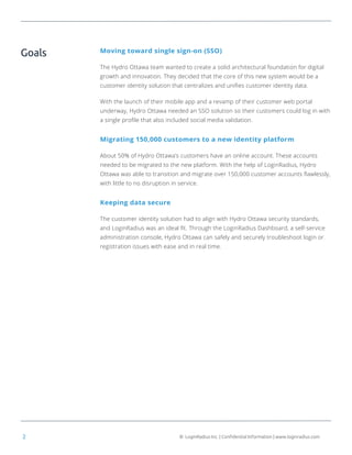 © LoginRadius Inc. | Confidential Information | www.loginradius.com2
Moving toward single sign-on (SSO)
The Hydro Ottawa team wanted to create a solid architectural foundation for digital
growth and innovation. They decided that the core of this new system would be a
customer identity solution that centralizes and unifies customer identity data.
With the launch of their mobile app and a revamp of their customer web portal
underway, Hydro Ottawa needed an SSO solution so their customers could log in with
a single profile that also included social media validation.
Migrating 150,000 customers to a new identity platform
About 50% of Hydro Ottawa’s customers have an online account. These accounts
needed to be migrated to the new platform. With the help of LoginRadius, Hydro
Ottawa was able to transition and migrate over 150,000 customer accounts flawlessly,
with little to no disruption in service.
Keeping data secure
The customer identity solution had to align with Hydro Ottawa security standards,
and LoginRadius was an ideal fit. Through the LoginRadius Dashboard, a self-service
administration console, Hydro Ottawa can safely and securely troubleshoot login or
registration issues with ease and in real time.
Goals
 