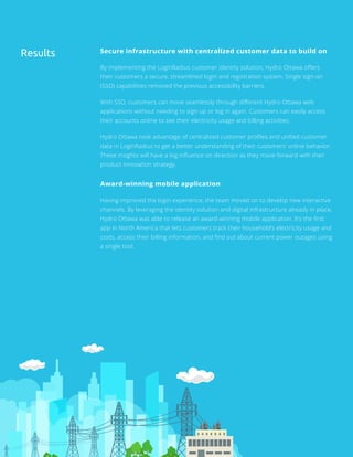 Secure infrastructure with centralized customer data to build on
By implementing the LoginRadius customer identity solution, Hydro Ottawa offers
their customers a secure, streamlined login and registration system. Single sign-on
(SSO) capabilities removed the previous accessibility barriers.
With SSO, customers can move seamlessly through different Hydro Ottawa web
applications without needing to sign up or log in again. Customers can easily access
their accounts online to see their electricity usage and billing activities.
Hydro Ottawa took advantage of centralized customer profiles and unified customer
data in LoginRadius to get a better understanding of their customers’ online behavior.
These insights will have a big influence on direction as they move forward with their
product innovation strategy.
Award-winning mobile application
Having improved the login experience, the team moved on to develop new interactive
channels. By leveraging the identity solution and digital infrastructure already in place,
Hydro Ottawa was able to release an award-winning mobile application. It’s the first
app in North America that lets customers track their household’s electricity usage and
costs, access their billing information, and find out about current power outages using
a single tool.
Results
 
