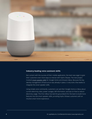 Industry-leading voice assistant skills
Not content with the success of their mobile application, the team was eager to give
their customers even more ways to interact with Hydro Ottawa. The next project
involved smart speaker skills for Google Home and Amazon Alexa. Because the key
identity management infrastructure was already in place, it only took a few weeks to
integrate the smart speaker skills.
Using simple voice commands, customers can ask their Google Home or Alexa about
current electricity rates, power outages, bill information, and tips on how to reduce
electricity usage. This first rollout has laid the groundwork for the team to build more
features into the smart speaker skills, providing Hydro Ottawa customers with an
intuitive smart home experience.
4 © LoginRadius Inc. | Confidential Information | www.loginradius.com
 