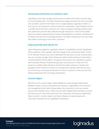 © 2018, LoginRadius Inc. | Confidential Information | www.loginradius.com6
Automated unification of customer data
LoginRadius cloud data storage automatically normalizes and unifies customer data
to remove all data silos. The Hydro Ottawa team always accesses the most up-to-date
and complete customer information from a single database, regardless of when or
how they are retrieving their customer data from LoginRadius. Hydro Ottawa now has
a unified view of who their customers are. They can augment existing customer data
with additional customer data collected through interactions. These richer profiles
lead to increased understanding of customer demographics, questions, and behaviors
for better and more fine-tuned segmentation. The Hydro Ottawa team can then build
even better technology to serve their customers.
Federated SSO with OAuth 2.0
Hydro Ottawa leveraged the LoginRadius OAuth 2.0 capabilities and the LoginRadius
API to build their smart speaker skills with Google Home and Amazon Alexa. Thanks
to the identity infrastructure, which addressed the key factors of user authentication,
security, and data storage, Hydro Ottawa was able to build and launch these skills in
a record timeline of three weeks. Throughout this process, the LoginRadius support
team worked tirelessly, troubleshooting issues and questions to make sure the
project succeeded. Hydro Ottawa is now the first utility company in Canada, and
possibly in North America, to launch a successful smart speaker skill that can carry
on a continuous, contextual conversation to inform customers of their account and
billing and educate them on energy conservation.
Custom object
With the use of a custom object, Hydro Ottawa can easily manage relationships
between master accounts and subaccounts directly in LoginRadius. Since accounts
are managed by family, Hydro Ottawa allows their customers to set up a master
account with multiple sub or “child” accounts, which allows family members to access
the same account information with their own credentials. This account relationship
flow is stored in a custom object, and Hydro Ottawa can view and query this
information directly from the LoginRadius Dashboard.
Contact
sales@loginradius.com|Confidential Information|www.loginradius.com
Copyright © LoginRadius. All Rights Reserved.
 