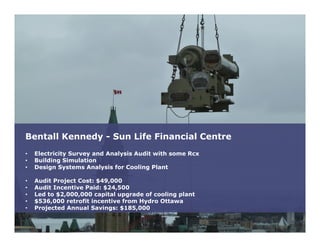 Bentall Kennedy - Sun Life Financial Centre
• Electricity Survey and Analysis Audit with some Rcx
• Building Simulation
• Design Systems Analysis for Cooling Plant
• Audit Project Cost: $49,000
• Audit Incentive Paid: $24,500
• Led to $2,000,000 capital upgrade of cooling plant
• $536,000 retrofit incentive from Hydro Ottawa
• Projected Annual Savings: $185,000
 