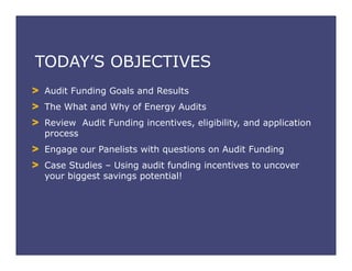TODAY’S OBJECTIVES
Audit Funding Goals and Results
The What and Why of Energy Audits
Review Audit Funding incentives, eligibility, and application
process
Engage our Panelists with questions on Audit Funding
Case Studies – Using audit funding incentives to uncover
your biggest savings potential!
 