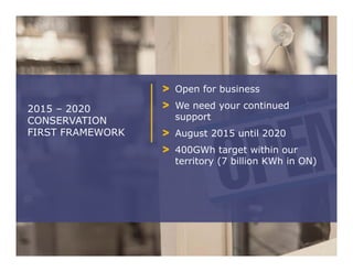 Open for business
We need your continued
support
August 2015 until 2020
400GWh target within our
territory (7 billion KWh in ON)
2015 – 2020
CONSERVATION
FIRST FRAMEWORK
 