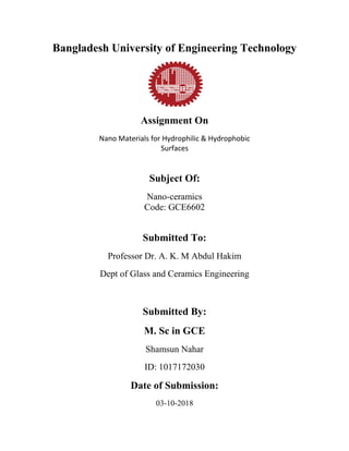 Bangladesh University of Engineering Technology
Assignment On
Nano Materials for Hydrophilic & Hydrophobic
Surfaces
Subject Of:
Nano-ceramics
Code: GCE6602
Submitted To:
Professor Dr. A. K. M Abdul Hakim
Dept of Glass and Ceramics Engineering
Submitted By:
M. Sc in GCE
Shamsun Nahar
ID: 1017172030
Date of Submission:
03-10-2018
 