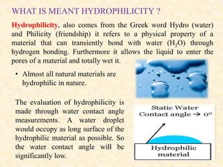 Hydrophilicity, also comes from the Greek word Hydro (water)
and Philicity (friendship) it refers to a physical property of a
material that can transiently bond with water (H2O) through
hydrogen bonding. Furthermore it allows the liquid to enter the
pores of a material and totally wet it.
WHAT IS MEANT HYDROPHILICITY ?
• Almost all natural materials are
hydrophilic in nature.
The evaluation of hydrophilicity is
made through water contact angle
measurements. A water droplet
would occupy as long surface of the
hydrophilic material as possible. So
the water contact angle will be
significantly low.
 