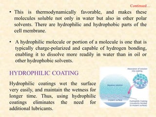 • This is thermodynamically favorable, and makes these
molecules soluble not only in water but also in other polar
solvents. There are hydrophilic and hydrophobic parts of the
cell membrane.
• A hydrophilic molecule or portion of a molecule is one that is
typically charge-polarized and capable of hydrogen bonding,
enabling it to dissolve more readily in water than in oil or
other hydrophobic solvents.
Hydrophilic coatings wet the surface
very easily, and maintain the wetness for
longer time. Thus, using hydrophilic
coatings eliminates the need for
additional lubricants.
HYDROPHILIC COATING
Continued…
 