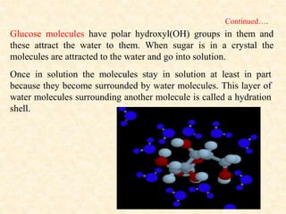 Continued….
Glucose molecules have polar hydroxyl(OH) groups in them and
these attract the water to them. When sugar is in a crystal the
molecules are attracted to the water and go into solution.
Once in solution the molecules stay in solution at least in part
because they become surrounded by water molecules. This layer of
water molecules surrounding another molecule is called a hydration
shell.
 