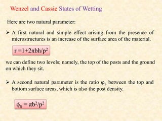 Wenzel and Cassie States of Wetting
Here are two natural parameter:
 A first natural and simple effect arising from the presence of
microstructures is an increase of the surface area of the material.
r =1+2πbh/p2
we can define two levels; namely, the top of the posts and the ground
on which they sit.
 A second natural parameter is the ratio ϕS between the top and
bottom surface areas, which is also the post density.
ϕS = πb2/p2
 