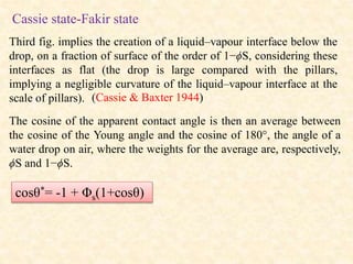 Cassie state-Fakir state
Third fig. implies the creation of a liquid–vapour interface below the
drop, on a fraction of surface of the order of 1−ϕS, considering these
interfaces as flat (the drop is large compared with the pillars,
implying a negligible curvature of the liquid–vapour interface at the
scale of pillars).
The cosine of the apparent contact angle is then an average between
the cosine of the Young angle and the cosine of 180°, the angle of a
water drop on air, where the weights for the average are, respectively,
ϕS and 1−ϕS.
cosθ*= -1 + Φs(1+cosθ)
(Cassie & Baxter 1944)
 