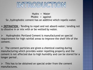 3
Hydro = Water
Phobic = against
So ,hydrophobic cement has an additive which repells water.
 DEFINATION : Tending to repel and not absorb water; tending not
to dissolve in or mix with or be wetted by water.
 Hydrophobic Portland Cement is manufactured on special
requirement for high rainfall areas to improve the shelf life of the
cement.
 The cement particles are given a chemical coating during
manufacturing which provides water repelling property and the
cement is not affected due to high humidity and can be stored for a
longer period .
 This has to be obtained on special order from the cement
manufactures.
 