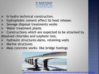 4
 In hydro technical construction.
 hydrophobic cement affect its heat release.
 Sewage disposal treatments works
 Water treatment plants
 Constructions which are expected to be attacked by
dissolved chlorides and sulphate ions.
 hydraulic structures-dams, retaining walls
 Marine structures
 Mass concrete works- like bridge footings
http://theconstructor.org/wp-content/uploads/2013/04/selection-of-cement-for-concreting.jpg
 