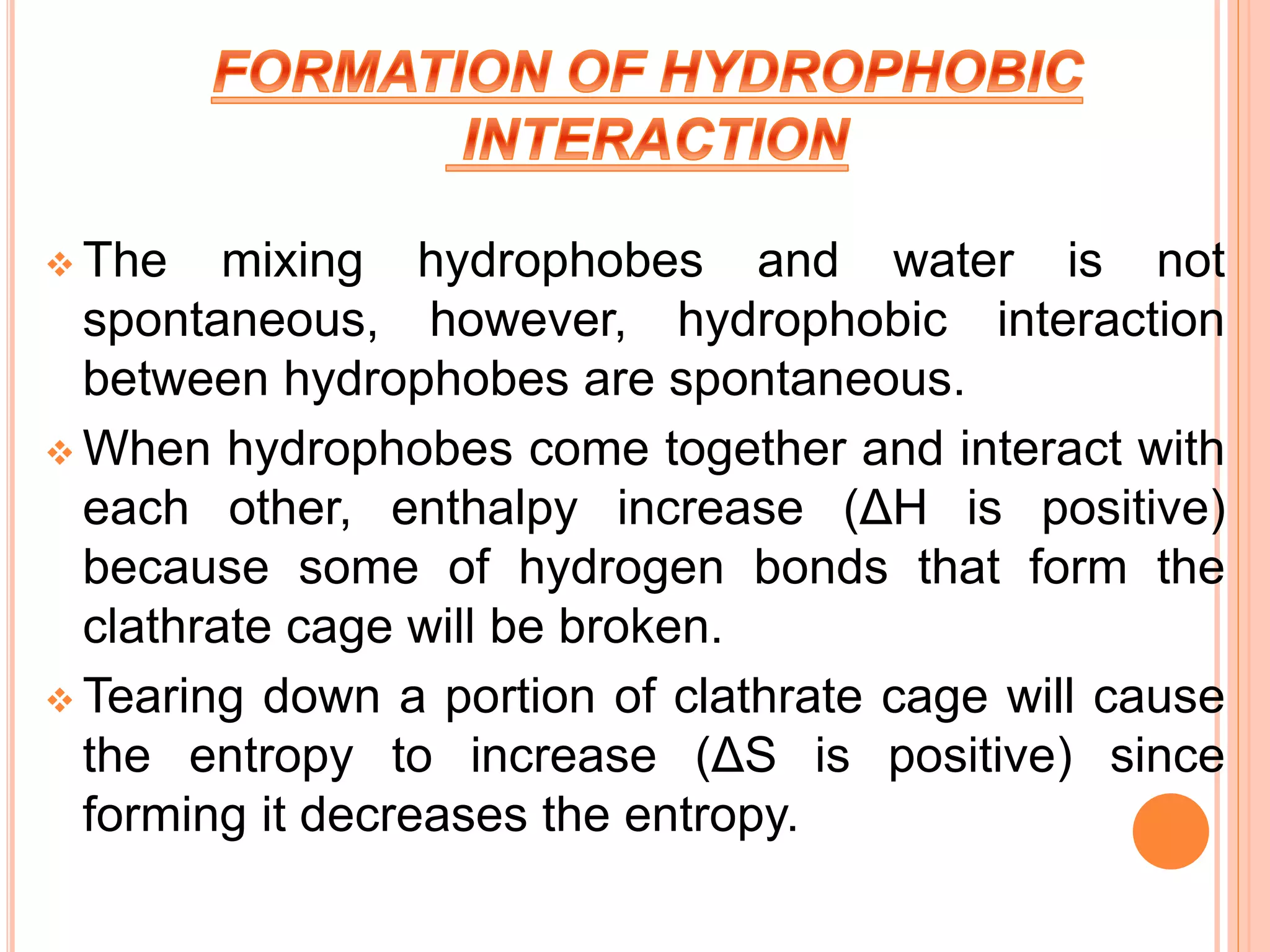  The mixing hydrophobes and water is not
spontaneous, however, hydrophobic interaction
between hydrophobes are spontaneous.
 When hydrophobes come together and interact with
each other, enthalpy increase (ΔH is positive)
because some of hydrogen bonds that form the
clathrate cage will be broken.
 Tearing down a portion of clathrate cage will cause
the entropy to increase (ΔS is positive) since
forming it decreases the entropy.
 