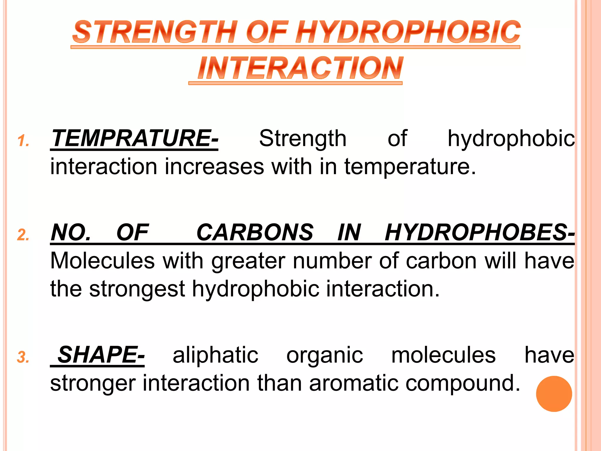 1. TEMPRATURE- Strength of hydrophobic
interaction increases with in temperature.
2. NO. OF CARBONS IN HYDROPHOBES-
Molecules with greater number of carbon will have
the strongest hydrophobic interaction.
3. SHAPE- aliphatic organic molecules have
stronger interaction than aromatic compound.
 