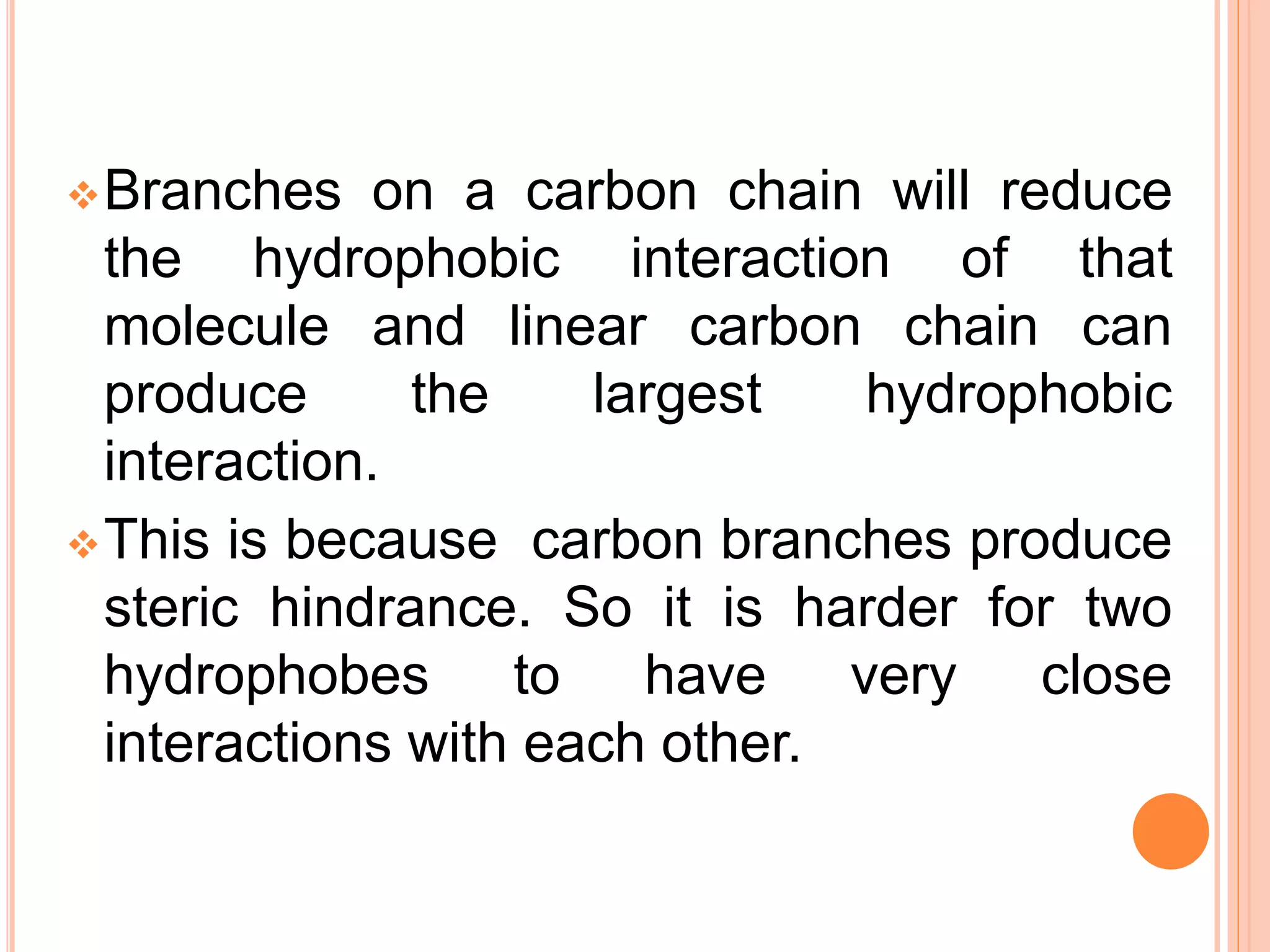 Branches on a carbon chain will reduce
the hydrophobic interaction of that
molecule and linear carbon chain can
produce the largest hydrophobic
interaction.
This is because carbon branches produce
steric hindrance. So it is harder for two
hydrophobes to have very close
interactions with each other.
 