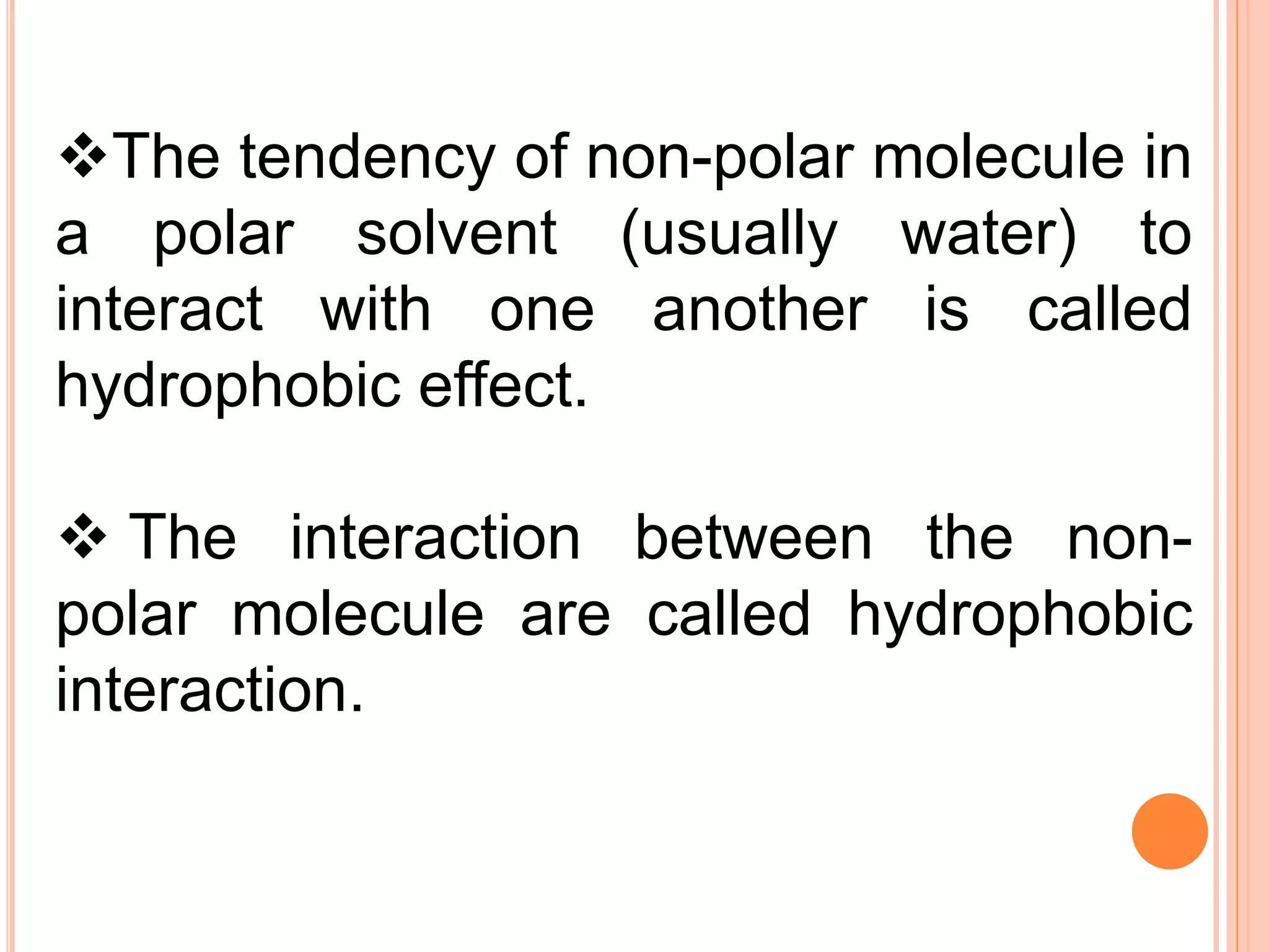 The tendency of non-polar molecule in
a polar solvent (usually water) to
interact with one another is called
hydrophobic effect.
 The interaction between the non-
polar molecule are called hydrophobic
interaction.
 