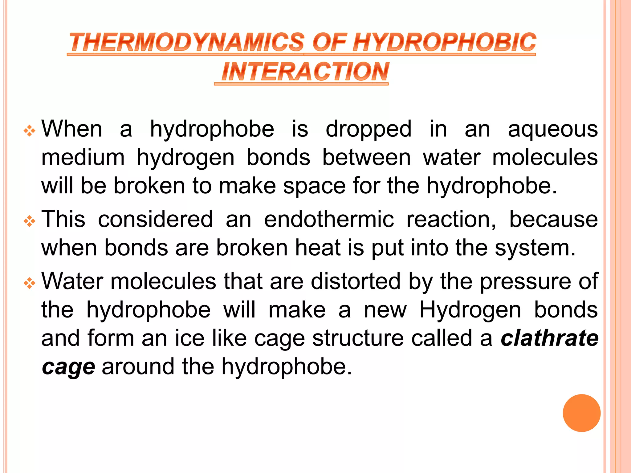  When a hydrophobe is dropped in an aqueous
medium hydrogen bonds between water molecules
will be broken to make space for the hydrophobe.
 This considered an endothermic reaction, because
when bonds are broken heat is put into the system.
 Water molecules that are distorted by the pressure of
the hydrophobe will make a new Hydrogen bonds
and form an ice like cage structure called a clathrate
cage around the hydrophobe.
 