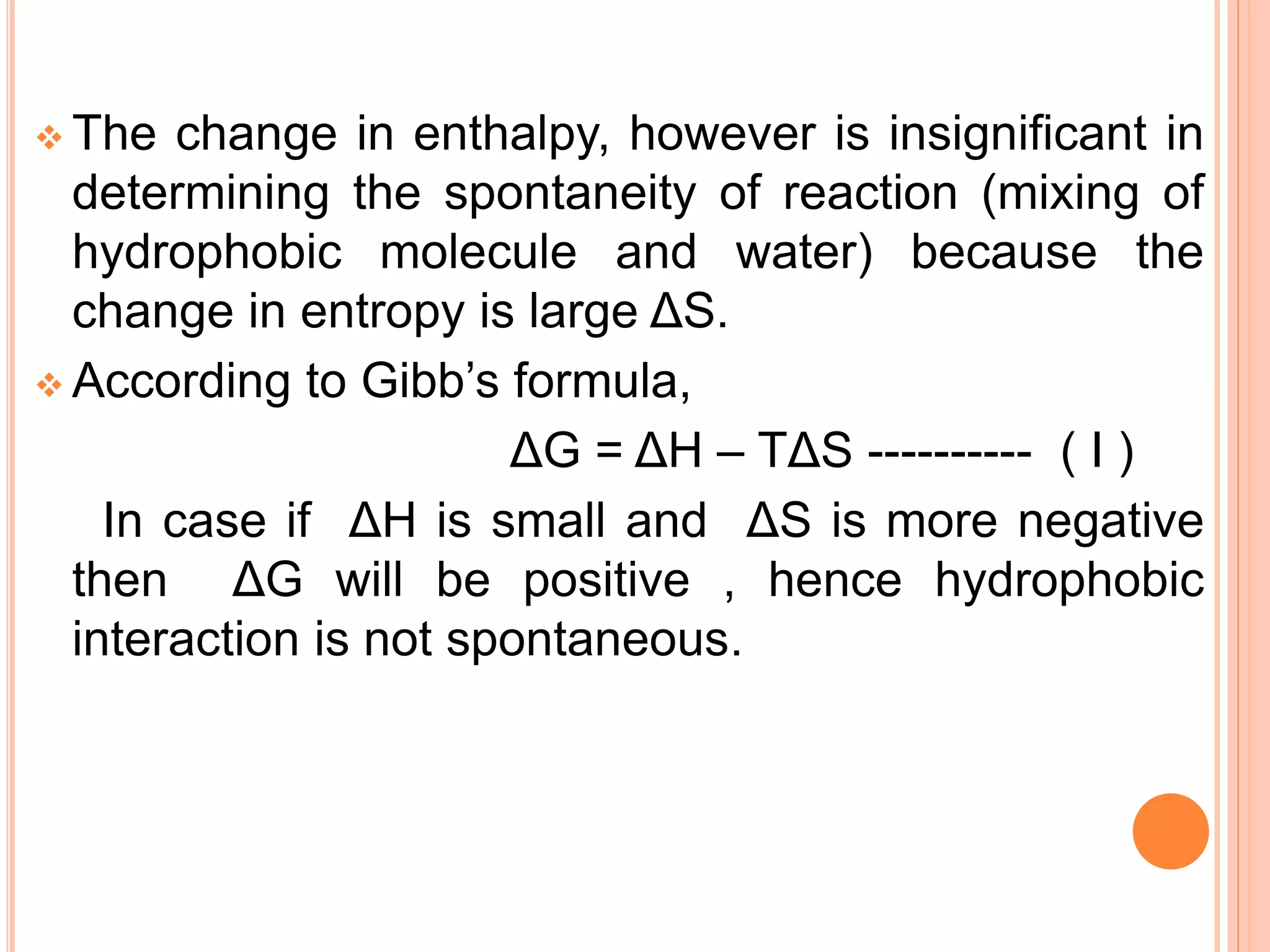  The change in enthalpy, however is insignificant in
determining the spontaneity of reaction (mixing of
hydrophobic molecule and water) because the
change in entropy is large ΔS.
 According to Gibb’s formula,
ΔG = ΔH – TΔS ---------- ( I )
In case if ΔH is small and ΔS is more negative
then ΔG will be positive , hence hydrophobic
interaction is not spontaneous.
 