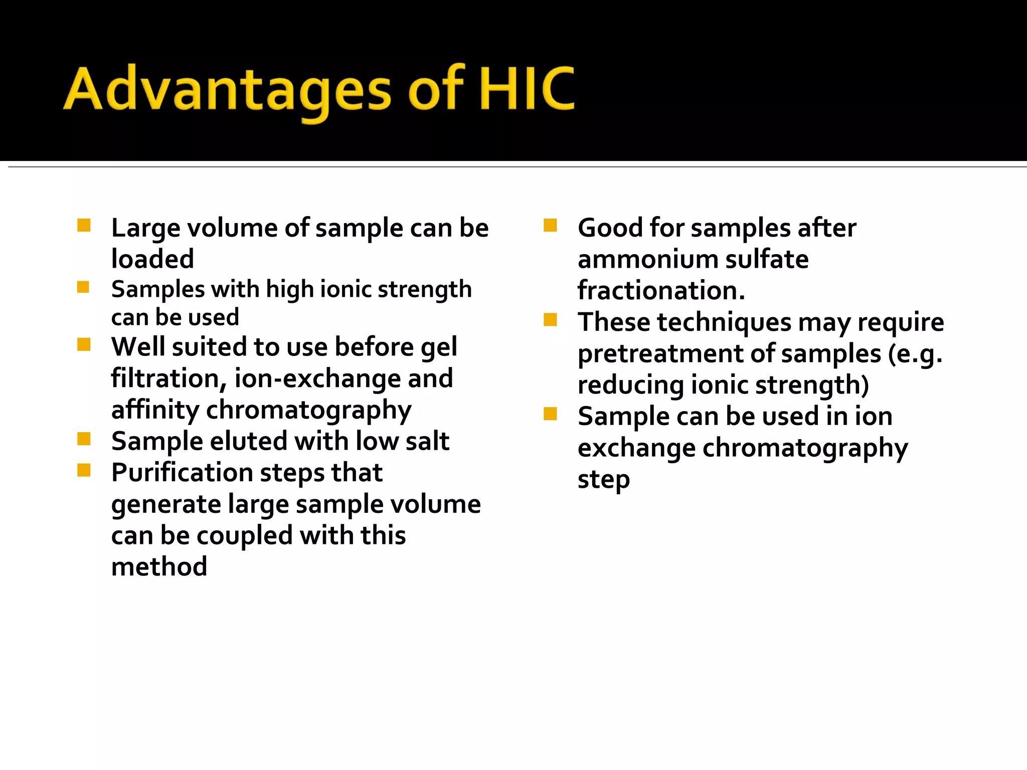  Large volume of sample can be
loaded
 Samples with high ionic strength
can be used
 Well suited to use before gel
filtration, ion-exchange and
affinity chromatography
 Sample eluted with low salt
 Purification steps that
generate large sample volume
can be coupled with this
method
 Good for samples after
ammonium sulfate
fractionation.
 These techniques may require
pretreatment of samples (e.g.
reducing ionic strength)
 Sample can be used in ion
exchange chromatography
step
 