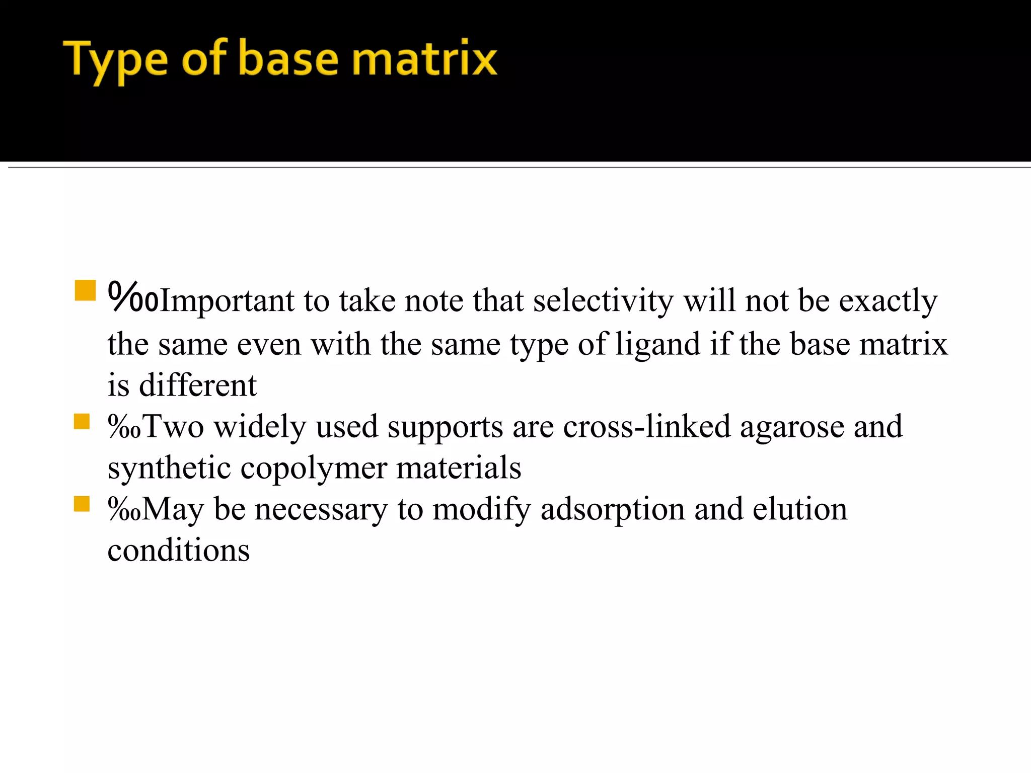  ‰Important to take note that selectivity will not be exactly
the same even with the same type of ligand if the base matrix
is different
 ‰Two widely used supports are cross-linked agarose and
synthetic copolymer materials
 ‰May be necessary to modify adsorption and elution
conditions
 