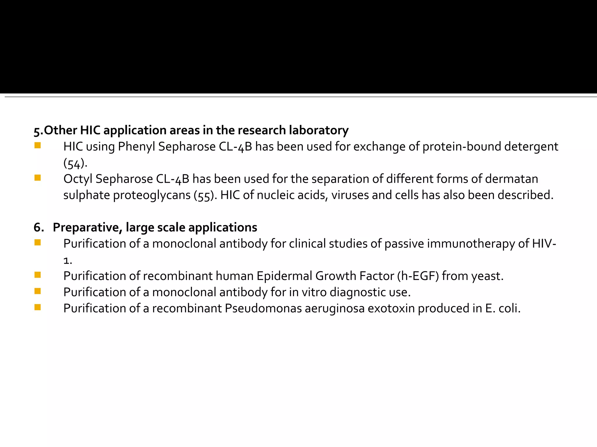 5.Other HIC application areas in the research laboratory
 HIC using Phenyl Sepharose CL-4B has been used for exchange of protein-bound detergent
(54).
 Octyl Sepharose CL-4B has been used for the separation of different forms of dermatan
sulphate proteoglycans (55). HIC of nucleic acids, viruses and cells has also been described.
6. Preparative, large scale applications
 Purification of a monoclonal antibody for clinical studies of passive immunotherapy of HIV-
1.
 Purification of recombinant human Epidermal Growth Factor (h-EGF) from yeast.
 Purification of a monoclonal antibody for in vitro diagnostic use.
 Purification of a recombinant Pseudomonas aeruginosa exotoxin produced in E. coli.
 