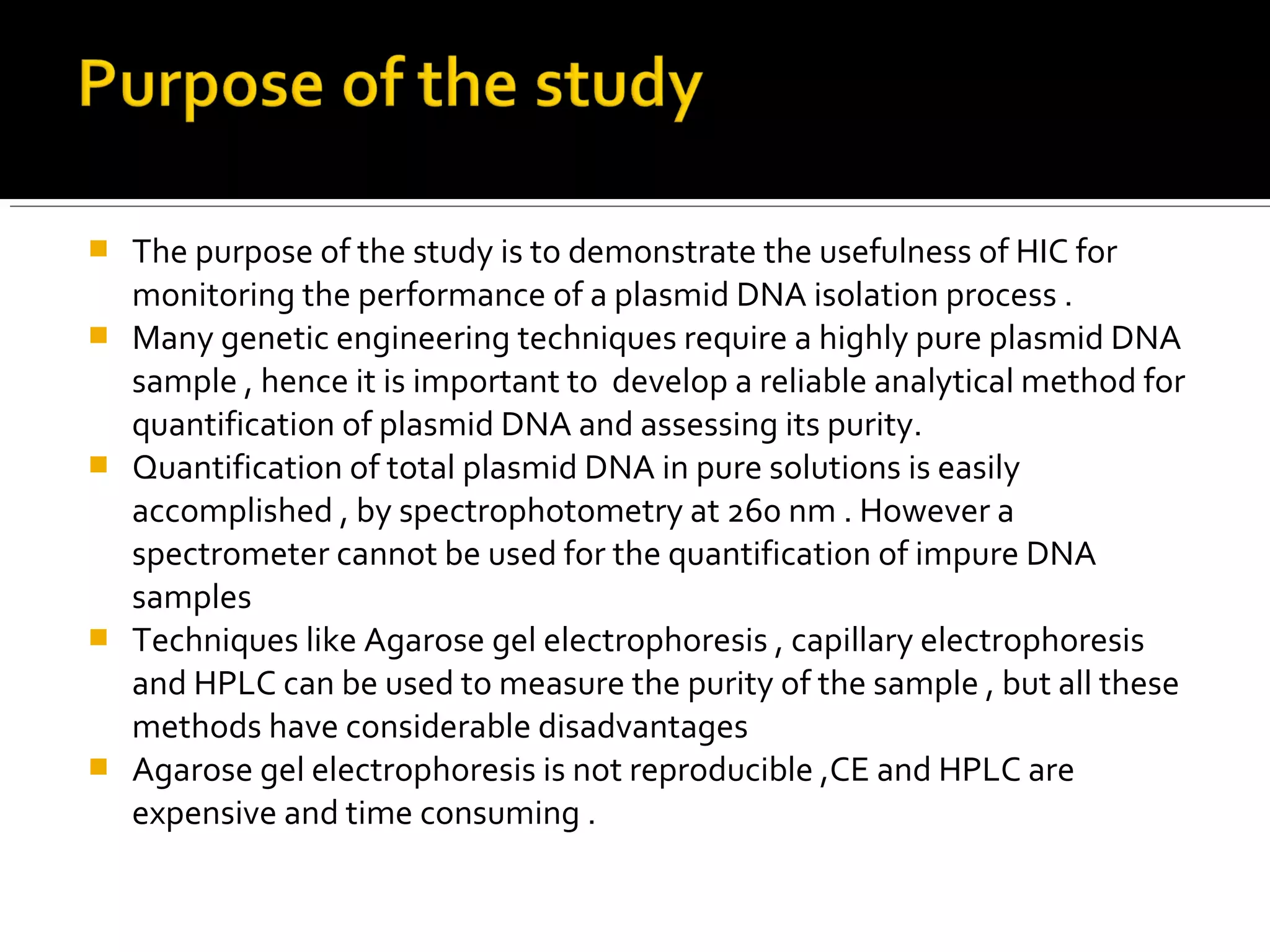  The purpose of the study is to demonstrate the usefulness of HIC for
monitoring the performance of a plasmid DNA isolation process .
 Many genetic engineering techniques require a highly pure plasmid DNA
sample , hence it is important to develop a reliable analytical method for
quantification of plasmid DNA and assessing its purity.
 Quantification of total plasmid DNA in pure solutions is easily
accomplished , by spectrophotometry at 260 nm . However a
spectrometer cannot be used for the quantification of impure DNA
samples
 Techniques like Agarose gel electrophoresis , capillary electrophoresis
and HPLC can be used to measure the purity of the sample , but all these
methods have considerable disadvantages
 Agarose gel electrophoresis is not reproducible ,CE and HPLC are
expensive and time consuming .
 