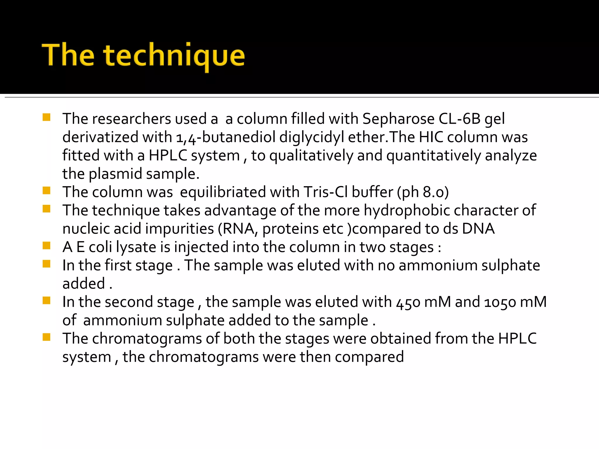  The researchers used a a column filled with Sepharose CL-6B gel
derivatized with 1,4-butanediol diglycidyl ether.The HIC column was
fitted with a HPLC system , to qualitatively and quantitatively analyze
the plasmid sample.
 The column was equilibriated with Tris-Cl buffer (ph 8.0)
 The technique takes advantage of the more hydrophobic character of
nucleic acid impurities (RNA, proteins etc )compared to ds DNA
 A E coli lysate is injected into the column in two stages :
 In the first stage . The sample was eluted with no ammonium sulphate
added .
 In the second stage , the sample was eluted with 450 mM and 1050 mM
of ammonium sulphate added to the sample .
 The chromatograms of both the stages were obtained from the HPLC
system , the chromatograms were then compared
 
