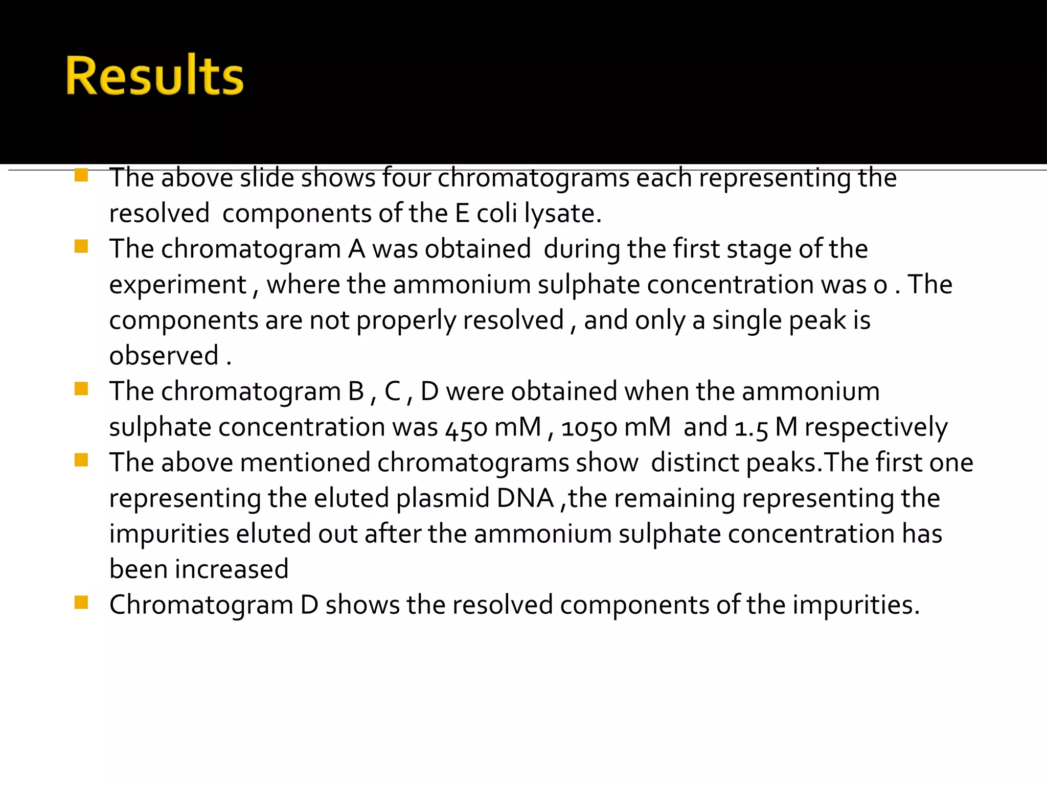  The above slide shows four chromatograms each representing the
resolved components of the E coli lysate.
 The chromatogram A was obtained during the first stage of the
experiment , where the ammonium sulphate concentration was 0 . The
components are not properly resolved , and only a single peak is
observed .
 The chromatogram B , C , D were obtained when the ammonium
sulphate concentration was 450 mM , 1050 mM and 1.5 M respectively
 The above mentioned chromatograms show distinct peaks.The first one
representing the eluted plasmid DNA ,the remaining representing the
impurities eluted out after the ammonium sulphate concentration has
been increased
 Chromatogram D shows the resolved components of the impurities.
 