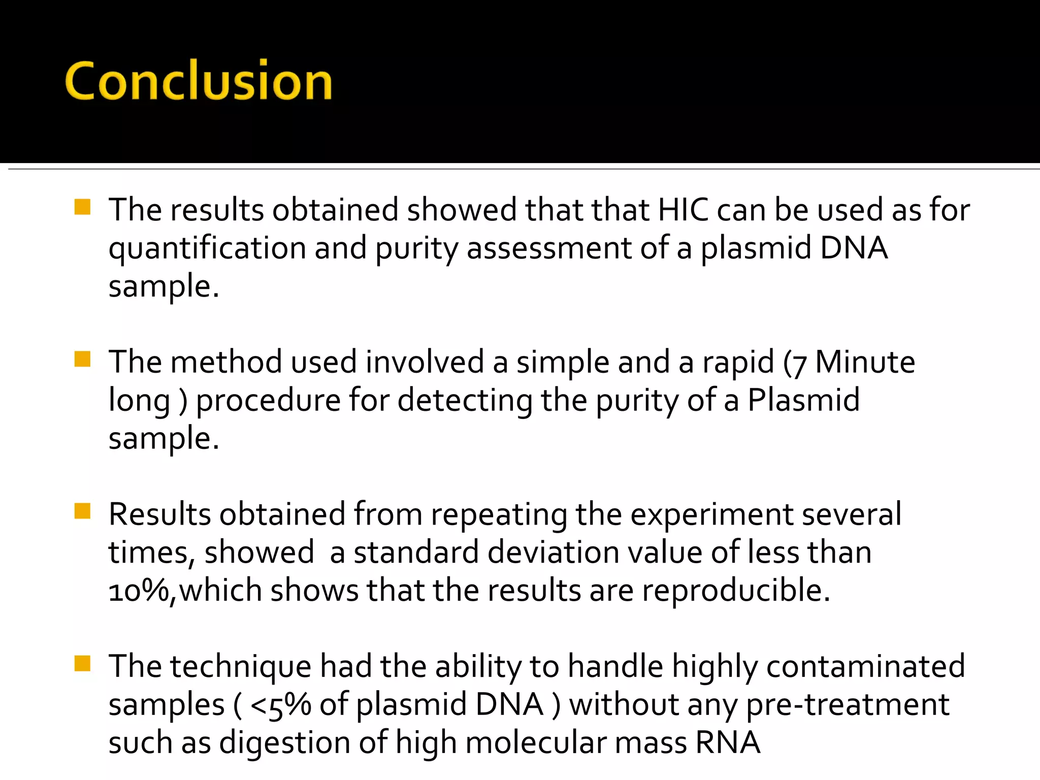  The results obtained showed that that HIC can be used as for
quantification and purity assessment of a plasmid DNA
sample.
 The method used involved a simple and a rapid (7 Minute
long ) procedure for detecting the purity of a Plasmid
sample.
 Results obtained from repeating the experiment several
times, showed a standard deviation value of less than
10%,which shows that the results are reproducible.
 The technique had the ability to handle highly contaminated
samples ( <5% of plasmid DNA ) without any pre-treatment
such as digestion of high molecular mass RNA
 