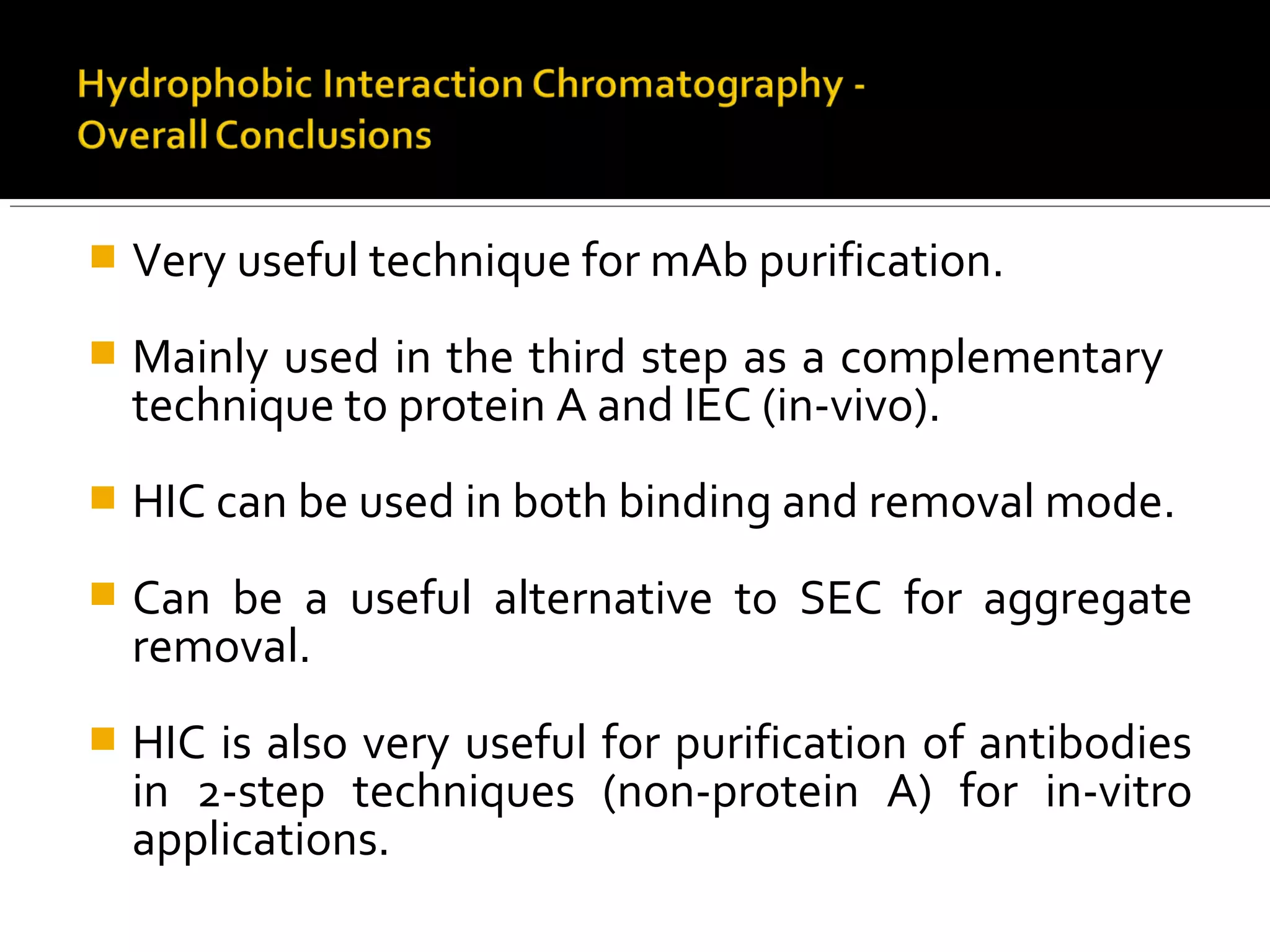  Very useful technique for mAb purification.
 Mainly used in the third step as a complementary
technique to protein A and IEC (in-vivo).
 HIC can be used in both binding and removal mode.
 Can be a useful alternative to SEC for aggregate
removal.
 HIC is also very useful for purification of antibodies
in 2-step techniques (non-protein A) for in-vitro
applications.
 