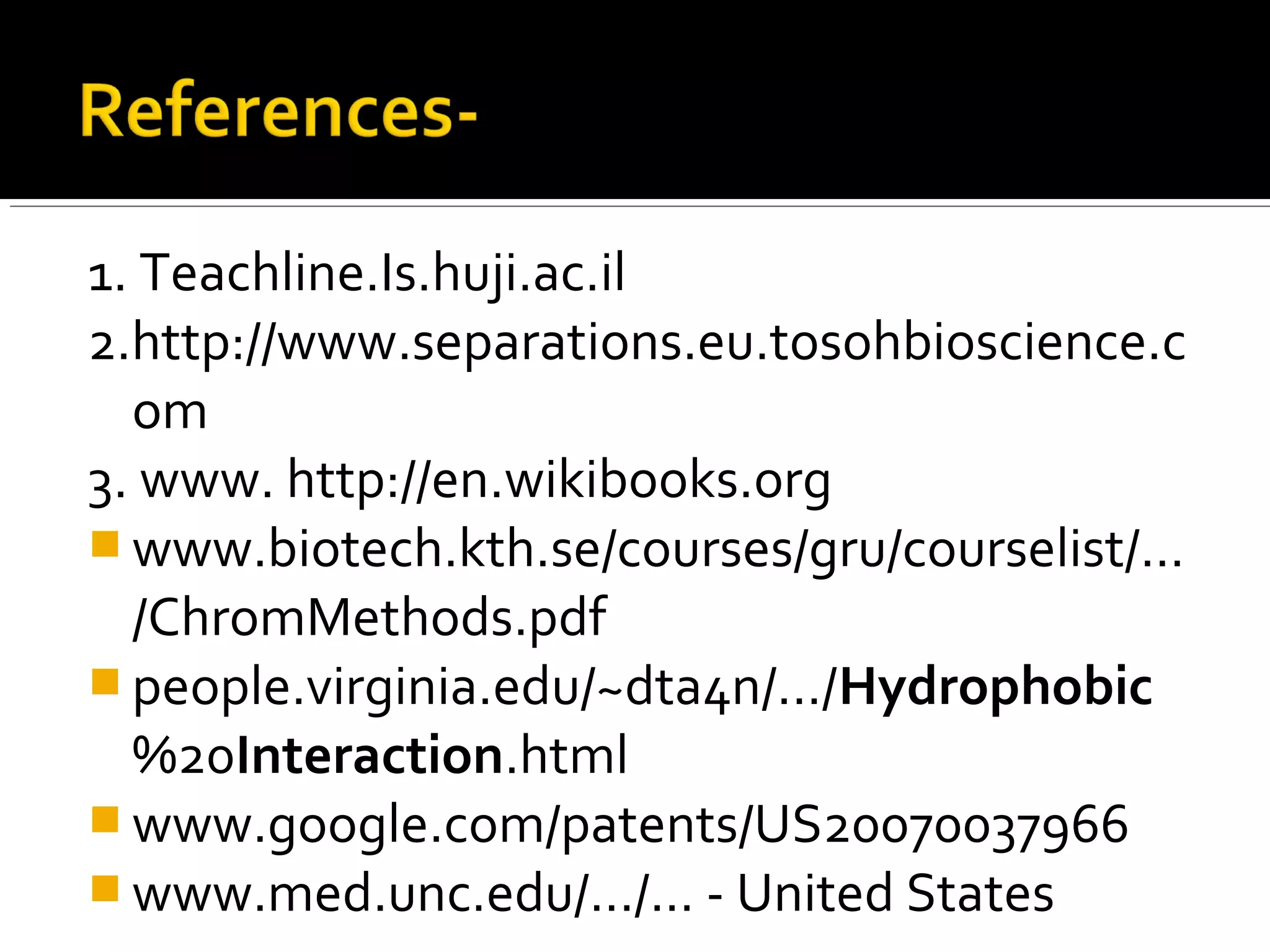 1. Teachline.Is.huji.ac.il
2.http://www.separations.eu.tosohbioscience.c
om
3. www. http://en.wikibooks.org
 www.biotech.kth.se/courses/gru/courselist/...
/ChromMethods.pdf
 people.virginia.edu/~dta4n/.../Hydrophobic
%20Interaction.html
 www.google.com/patents/US20070037966
 www.med.unc.edu/.../... - United States
 