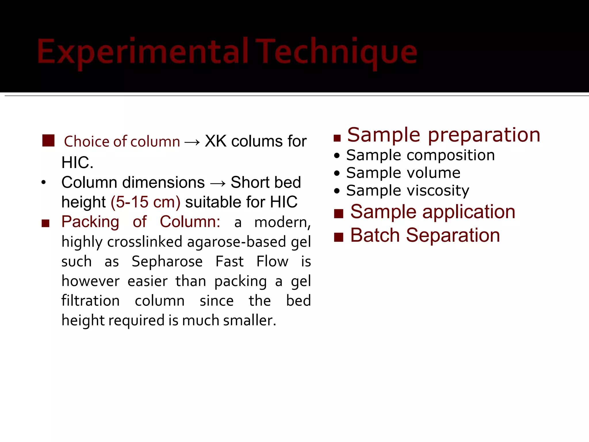 ■ Choice of column → XK colums for
HIC.
• Column dimensions → Short bed
height (5-15 cm) suitable for HIC
■ Packing of Column: a modern,
highly crosslinked agarose-based gel
such as Sepharose Fast Flow is
however easier than packing a gel
filtration column since the bed
height required is much smaller.
■ Sample preparation
• Sample composition
• Sample volume
• Sample viscosity
■ Sample application
■ Batch Separation
 