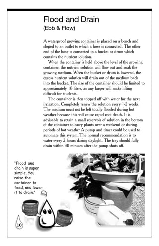 Flood and Drain
                  (Ebb & Flow)

                  A waterproof growing container is placed on a bench and
                  sloped to an outlet to which a hose is connected. The other
                  end of the hose is connected to a bucket or drum which
                  contains the nutrient solution.
                      When the container is held above the level of the growing
                  container, the nutrient solution will flow out and soak the
                  growing medium. When the bucket or drum is lowered, the
                  excess nutrient solution will drain out of the medium back
                  into the bucket. The size of the container should be limited to
                  approximately 18 liters, as any larger will make lifting
                  difficult for students.
                      The container is then topped off with water for the next
                  irrigation. Completely renew the solution every 1-2 weeks.
                  The medium must not be left totally flooded during hot
                  weather because this will cause rapid root death. It is
                  advisable to retain a small reservoir of solution in the bottom
                  of the container to carry plants over a weekend or during
                  periods of hot weather A pump and timer could be used to
                  automate this system. The normal recommendation is to
                  water every 2 hours during daylight. The tray should fully
                  drain within 30 minutes after the pump shuts off.


“Flood and
drain is super
simple. You
raise the
container to
feed, and lower
it to drain.”




 10
 