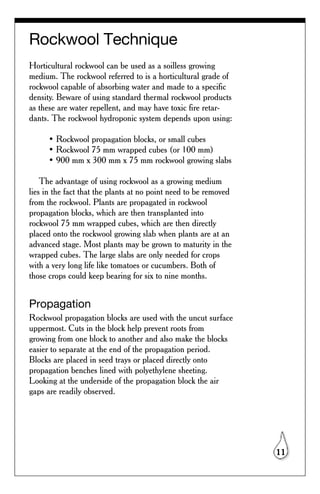 Rockwool Technique
Horticultural rockwool can be used as a soilless growing
medium. The rockwool referred to is a horticultural grade of
rockwool capable of absorbing water and made to a specific
density. Beware of using standard thermal rockwool products
as these are water repellent, and may have toxic fire retar-
dants. The rockwool hydroponic system depends upon using:

      • Rockwool propagation blocks, or small cubes
      • Rockwool 75 mm wrapped cubes (or 100 mm)
      • 900 mm x 300 mm x 75 mm rockwool growing slabs

    The advantage of using rockwool as a growing medium
lies in the fact that the plants at no point need to be removed
from the rockwool. Plants are propagated in rockwool
propagation blocks, which are then transplanted into
rockwool 75 mm wrapped cubes, which are then directly
placed onto the rockwool growing slab when plants are at an
advanced stage. Most plants may be grown to maturity in the
wrapped cubes. The large slabs are only needed for crops
with a very long life like tomatoes or cucumbers. Both of
those crops could keep bearing for six to nine months.


Propagation
Rockwool propagation blocks are used with the uncut surface
uppermost. Cuts in the block help prevent roots from
growing from one block to another and also make the blocks
easier to separate at the end of the propagation period.
Blocks are placed in seed trays or placed directly onto
propagation benches lined with polyethylene sheeting.
Looking at the underside of the propagation block the air
gaps are readily observed.




                                                                  11
 