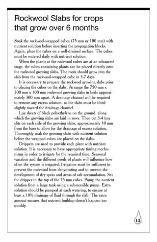 Rockwool Slabs for crops
that grow over 6 months
Soak the rockwool-wrapped cubes (75 mm or 100 mm) with
nutrient solution before inserting the propagation blocks.
Again, place the cubes on a well-drained surface. The cubes
must be watered daily with nutrient solution.
    When the plants in the rockwool cubes are at an advanced
stage, the cubes containing plants can be placed directly onto
the rockwool growing slabs. The roots should grow into the
slab from the rockwool-wrapped cube in 3-7 days.
    It is necessary to prepare the rockwool growing slabs prior
to placing the cubes on the slabs. Arrange the 750 mm x
300 mm x 100 mm rockwool growing slabs in beds approxi-
mately 300 mm apart. A drainage channel will be required
to remove any excess solution, so the slabs must be tilted
slightly toward the drainage channel.
    Lay sheets of black polyethylene on the ground, along
which the growing slabs are laid in rows. Then cut 3-4 tiny
slits on each side of the growing slabs, approximately 10 mm
from the base to allow for the drainage of excess solution.
Thoroughly soak the growing slabs with nutrient solution
before the wrapped cubes are placed on the slabs.
    Drippers are used to provide each plant with nutrient
solution. It is necessary to have appropriate timing mecha-
nisms in order to irrigate for the required time. Seasonal
variation and the different needs of plants will influence how
often the system is irrigated. Irrigation must be sufficient to
prevent the rockwool from dehydrating and to prevent the
development of dry spots and areas of salt accumulation. Set
the dripper in the top of the 75 mm cubes. Pump the nutrient
solution from a large tank using a submersible pump. Extra
solution should be pumped at each watering, to ensure at
least a 10% drainage of fluid through the slab. The extra
amount ensures that nutrient buildup doesn’t happen too
quickly.


                                                                  13
 