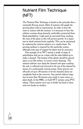 Nutrient Film Technique
     (NFT)
     The Nutrient Film Technique is based on the principle that a
     constantly flowing stream (film) of nutrient will supply the
     growing plant with its requirements. In order to have the
     roots in contact with the nutrient, it is necessary to have the
     solution running along channels, preferably constructed from
     black polyethylene. Light must be prevented from reaching
     the roots of the plant as this will prevent growth. It is impor-
     tant to check nutrient levels regularly. This can be minimized
     by replacing the nutrient solution on a regular basis. No
     growing medium is required for this particular system,
     although some type of support for plants may be necessary.
        One example of an NFT system is made of strips of
     polyethylene laid out on a slope with the sides folded up to
     make a channel. The bottom of the plastic should be placed
     upon a very flat surface, to ensure correct drainage. The
     nutrient solution runs along the channel and upon reaching
     the end, is collected and returned to the top of the channel by
     means of a continuously running pump. Some growers use
     off-cycles of up to 30 minutes to let the channels drain out
     completely back to the reservoir. Any period without irriga-
     tion of more than 30 minutes may result in water stress, or
     plant death. In the l980s, we built NFT systems using PVC
     tubing. These systems were easy to build, but hard to clean
     and even harder to sterilize.




18
 