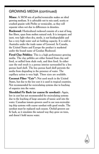 GROWING MEDIA (continued)
Mixes: A 50/50 mix of perlite/vermiculite makes an ideal
growing medium. It is advisable not to mix sand, scoria or
crushed granite with Perlite or vermiculite, as they will
separate when wet due to differences in densities.
Rockwool: Horticultural rockwool consists of a mat of long,
fine fibers, spun from molten natural rock. It is inorganic and
inert, very light when dry, sterile, is not biodegradable and
has a very high water and air holding capacity. It is sold in
Australia under the trade name of Growool. In Canada,
the United States and Europe the product is marketed
under the brand name of Grodan Rockwool.
Fired Clay Pebbles: This is a high performance growing
media. The clay pebbles are either formed from clay and
fired, or milled form shale rock, and then fired. In either
case the end result is a porous interior surrounded by a less
porous hard shell. The less porous hard shell prevents the
media from degrading in the presence of water. The
capillary action is very high. Three sizes are available.
Coconut Fiber “Coir”: Not used much in the United
States, but due to the low cost it is used in tropical countries.
Not recommended for recirculating systems due to leaching
of organics into the water.
Shredded Fir Bark (or coarse fir sawdust): Again,
low in cost but not recommended for recirculating systems
due to the leaching of large amounts of tannic acid into the
water. Canadian tomato growers used to use non-recirculat-
ing drip systems with coarse sawdust with good results. The
sawdust must be replaced each season. Orchid growers use
fir bark, as it simulates the natural way they grow on trees,
and doesn’t hold excess water.




                                                                    21
 
