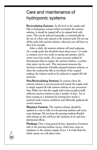 Care and maintenance of
     hydroponic systems
     Recirculating Systems: As the level in the supply tank
     falls in hydroponic systems which recirculate the nutrient
     solution, it should be topped off to its original level with
     water. This can be achieved manually, or automatically by
     the use of a float valve placed in the nutrient tank. Do not top
     off the tank with nutrient solution, otherwise you will have no
     idea of its strength.
         After a while, the nutrient solution will need replacing.
     As a rough guide this should be done about every 1-2 weeks
     in summer, every two weeks in spring and autumn, and in
     winter every four weeks. As a more accurate method of
     determining when to replace the nutrient solution, a conduc-
     tivity meter can be used. This instrument measures the
     electrical conductivity of freshly prepared nutrient solution, so
     when the conductivity falls to two-thirds of the original
     reading, the solution needs to be replaced or topped off with
     nutrients.
     Non-Recirculating Systems: In systems where the
     nutrient solution is not recovered and reused, the supply tank
     is simply topped off with nutrient solution at any convenient
     time. Make sure that the supply tank is big enough to hold
     sufficient nutrient solution to last a number of days. Try to
     keep wastage to a minimum by learning how much is
     required under various conditions and efficiently applying the
     correct amount.
     Moisture Content: The nutrient solution should be
     applied at a rate to fully wet the growing medium and cause
     some drainage. Do not keep the growing medium flooded
     with solution as this will force the exclusion of air and have
     detrimental effects.
     Flushing: Over a long period of time, deposition of nutrient
     salts in the growing medium occurs, which may cause an
     imbalance in the nutrient supply. Every 1-4 weeks flush the
     whole system out with plain water.
22
 