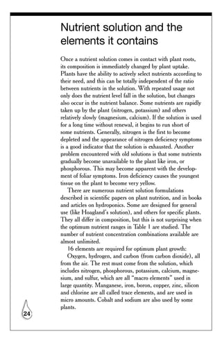 Nutrient solution and the
     elements it contains
     Once a nutrient solution comes in contact with plant roots,
     its composition is immediately changed by plant uptake.
     Plants have the ability to actively select nutrients according to
     their need, and this can be totally independent of the ratio
     between nutrients in the solution. With repeated usage not
     only does the nutrient level fall in the solution, but changes
     also occur in the nutrient balance. Some nutrients are rapidly
     taken up by the plant (nitrogen, potassium) and others
     relatively slowly (magnesium, calcium). If the solution is used
     for a long time without renewal, it begins to run short of
     some nutrients. Generally, nitrogen is the first to become
     depleted and the appearance of nitrogen deficiency symptoms
     is a good indicator that the solution is exhausted. Another
     problem encountered with old solutions is that some nutrients
     gradually become unavailable to the plant like iron, or
     phosphorous. This may become apparent with the develop-
     ment of foliar symptoms. Iron deficiency causes the youngest
     tissue on the plant to become very yellow.
         There are numerous nutrient solution formulations
     described in scientific papers on plant nutrition, and in books
     and articles on hydroponics. Some are designed for general
     use (like Hoagland’s solution), and others for specific plants.
     They all differ in composition, but this is not surprising when
     the optimum nutrient ranges in Table 1 are studied. The
     number of nutrient concentration combinations available are
     almost unlimited.
         16 elements are required for optimum plant growth:
         Oxygen, hydrogen, and carbon (from carbon dioxide), all
     from the air. The rest must come from the solution, which
     includes nitrogen, phosphorous, potassium, calcium, magne-
     sium, and sulfur, which are all “macro elements” used in
     large quantity. Manganese, iron, boron, copper, zinc, silicon
     and chlorine are all called trace elements, and are used in
     micro amounts. Cobalt and sodium are also used by some
     plants.
24
 