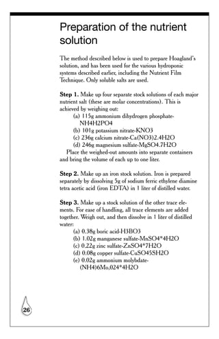 Preparation of the nutrient
     solution
     The method described below is used to prepare Hoagland’s
     solution, and has been used for the various hydroponic
     systems described earlier, including the Nutrient Film
     Technique. Only soluble salts are used.

     Step 1. Make up four separate stock solutions of each major
     nutrient salt (these are molar concentrations). This is
     achieved by weighing out:
           (a) 115g ammonium dihydrogen phosphate-
              NH4H2PO4
           (b) 101g potassium nitrate-KNO3
           (c) 236g calcium nitrate-Ca(NO3)2.4H2O
           (d) 246g magnesium sulfate-MgSO4.7H2O
        Place the weighed-out amounts into separate containers
     and bring the volume of each up to one liter.

     Step 2. Make up an iron stock solution. Iron is prepared
     separately by dissolving 5g of sodium ferric ethylene diamine
     tetra acetic acid (iron EDTA) in 1 liter of distilled water.

     Step 3. Make up a stock solution of the other trace ele-
     ments. For ease of handling, all trace elements are added
     together. Weigh out, and then dissolve in 1 liter of distilled
     water:
           (a) 0.38g boric acid-H3BO3
           (b) 1.02g manganese sulfate-MnSO4*4H2O
           (c) 0.22g zinc sulfate-ZnSO4*7H2O
           (d) 0.08g copper sulfate-CuSO45SH2O
           (e) 0.02g ammonium molybdate-
              (NH4)6Mo,024*4H2O




26
 