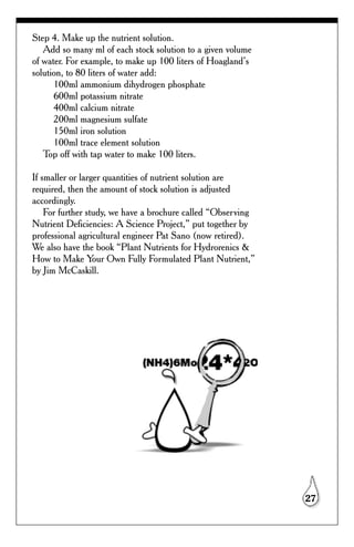Step 4. Make up the nutrient solution.
   Add so many ml of each stock solution to a given volume
of water. For example, to make up 100 liters of Hoagland’s
solution, to 80 liters of water add:
      100ml ammonium dihydrogen phosphate
      600ml potassium nitrate
      400ml calcium nitrate
      200ml magnesium sulfate
      150ml iron solution
      100ml trace element solution
   Top off with tap water to make 100 liters.

If smaller or larger quantities of nutrient solution are
required, then the amount of stock solution is adjusted
accordingly.
    For further study, we have a brochure called “Observing
Nutrient Deficiencies: A Science Project,” put together by
professional agricultural engineer Pat Sano (now retired).
We also have the book “Plant Nutrients for Hydrorenics &
How to Make Your Own Fully Formulated Plant Nutrient,”
by Jim McCaskill.




                                                              27
 