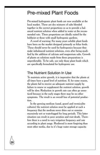 Pre-mixed Plant Foods
     Pre-mixed hydroponic plant foods are now available at the
     local market. These are dry mixtures of salts blended
     together in the correct proportions so as to provide a bal-
     anced nutrient solution when added to water at the recom-
     mended rate. These proportions are ideally suited for the
     hobbyist or those with small hydroponic gardens.
        A word of warning: For many years soluble plant foods
     have been on the market designed primarily as foliar feeds.
     These should never be used for hydroponics because they
     make imbalanced nutrient solutions, even after being modi-
     fied by the addition of calcium and magnesium salts. Growth
     of plants on solutions made from these preparations is
     unpredictable. To be safe, use only those plant foods which
     are specifically formulated for hydroponic use.


     The Nutrient Solution In Use
     To maintain active growth, it is imperative that the plants at
     all times have a good level of nutrition. If, for some reason,
     the plants fail to receive an adequate nutrient supply by
     failure to renew or supplement the nutrient solution, growth
     will be slow. Reduction in growth rate can often go unno-
     ticed because in the early stages there may be no other
     symptoms. The result is an overall loss of potential produc-
     tion.
         In the growing medium (sand, gravel and vermiculite
     cultures) the nutrient solution must be applied at such a
     frequency that the medium never dries out or remains
     excessively wet or waterlogged for long periods. This latter
     situation can result in poor aeration and root death. There-
     fore there is a need to vary irrigation frequency and rate
     according to plant usage. Rockwool is more forgiving than
     most other media, due to it’s huge water storage capacity.




28
 