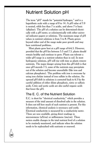 Nutrient Solution pH
     The term “pH” stands for “potential hydrogen,” and is a
     logarithmic scale with a range of 0 to 14. A pH value of 7.0
     is neutral, while less than 7 is acidic, and above 7 is basic
     (alkaline). The pH of a solution can be determined electri-
     cally with a pH meter, or colorimetrically with either univer-
     sal indicator papers or solutions. The maximum range of pH
     values in nutrient solutions is from 5 to 8. Plants grown
     beyond either end of the range make poor growth and may
     have nutritional problems.
         Most plants grow best at a pH range of 6-6.5. However,
     provided that the pH lies between 5.5 and 7.5, plants should
     remain healthy and continue to grow. Plants can tolerate a
     wider pH range in a nutrient solution than in soil. In most
     hydroponic solutions, pH will rise with time as plants remove
     nutrients. The major danger arising from this pH drift is that
     once pH exceeds 7.5, some of the nutrients may precipitate
     out of the solution and become unavailable (like iron and
     calcium phosphates). This problem with iron is overcome by
     using iron chelate instead of iron sulfate in the solution. An
     upward pH drift in solutions is corrected back to 6.5 by the
     careful addition of either dilute phosphoric, nitric or sulfuric
     acids. Citric and acetic acids are also useful organic acids
     that lower the pH.

     The E. C. of the Nutrient Solution
     E.C. is short for “electrical conductivity,“ which provides a
     measure of the total amount of dissolved salts in the solution.
     It does not tell how much of each nutrient is present. For this
     information, chemical analysis is necessary and costly.
     Electrical conductivity is measured by a conductivity meter.
     These are now available, giving direct readings in
     microsiemens (uS/cm) or millisiemens (ms/cm). These
     meters enable changes in the total nutrient level of a solution
     to be routinely monitored, and indicate when the solution
     needs to be replenished with nutrients or renewed.


30
 